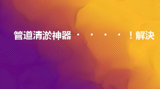 管道清淤神器！解決堵塞難題，快速通暢無阻！